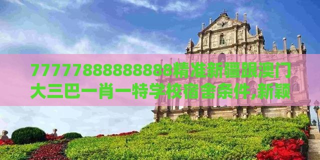 77777888888888精准新疆跟澳门大三巴一肖一特学校宿舍条件,新颖释义、解释与落实-抵制虚假造势风险