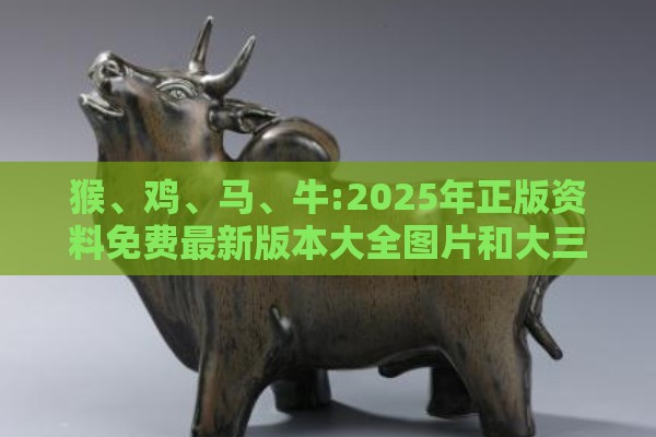 猴、鸡、马、牛:2025年正版资料免费最新版本大全图片和大三巴资料大全最全和小心不实推广策略-精准解答、专家解读解释与落实​